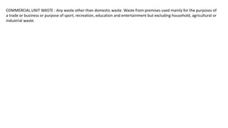 COMMERCIAL UNIT WASTE : Any waste other than domestic waste. Waste from premises used mainly for the purposes of
a trade or business or purpose of sport, recreation, education and entertainment but excluding household, agricultural or
industrial waste.
 