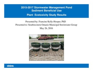 2015-2017 Stormwater Management Pond
Sediment Beneficial Use
Plant Ecotoxicity Study Results
Presented by: Francine Kelly-Hooper, PhD
Presented to: Southwestern Ontario Municipal Stormwater Group
May 26, 2016
 