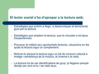 El lector social s’ha d’apropar a la lectura amb:
– Estratègies que animin a llegir, a desenvolupar el denominat
gust per la lectura.
– Estratègies que amplien la lectura, que la vinculen a tot tipus
d'experiències.
– Provocar al voltant seu oportunitats lectores, situacions en les
quals la lectura sigui un complement.
– Motivar-lo perquè la lectura sigui un bé de consum cultural a
imatge i semblança de la música, el cinema o la roba.
– La lectura ha de ser identificadora de grup: jo llegeixo perquè
desitjo ser com el tu i ser dels teus.
 