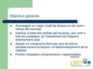 Objectius generals
 Aconseguir un major nivell de lectura en els nens i
nenes del municipi.
 Implicar a totes les entitats del municipi, així com a
tots els ciutadans, en l’assoliment de l’objectiu
anteriorment citat.
 Assolir un compromís ferm per part de tota la
societat envers la lectura i el desenvolupament de la
mateixa.
 Formar ciutadans compromesos i responsables.
 