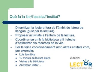 Què fa la llar/l’escola/l’institut?
– Dinamitzar la lectura fora de l’àmbit de l’àrea de
llengua (gust per la lectura).
– Proposar activitats a l’entorn de la lectura.
– Coordinar-se amb la biblioteca a fi i efecte
d’optimitzar els recursos de la vila.
– Fer la feina coordinadament amb altres entitats com,
per exemple:
 Lots temàtics
 10 minuts de lectura diaris
 Visites a la biblioteca
 Aniversari lector…
 