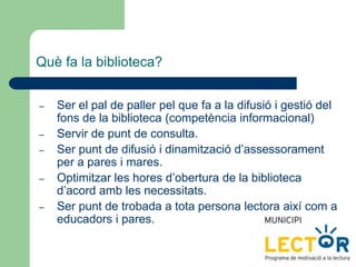 Què fa la biblioteca?
– Ser el pal de paller pel que fa a la difusió i gestió del
fons de la biblioteca (competència informacional)
– Servir de punt de consulta.
– Ser punt de difusió i dinamització d’assessorament
per a pares i mares.
– Optimitzar les hores d’obertura de la biblioteca
d’acord amb les necessitats.
– Ser punt de trobada a tota persona lectora així com a
educadors i pares.
 