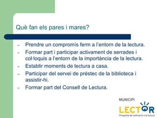Què fan els pares i mares?
– Prendre un compromís ferm a l’entorn de la lectura.
– Formar part i participar activament de xerrades i
col·loquis a l’entorn de la importància de la lectura.
– Establir moments de lectura a casa.
– Participar del servei de préstec de la biblioteca i
assistir-hi.
– Formar part del Consell de Lectura.
 