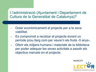 I l’administració (Ajuntament i Departament de
Cultura de la Generalitat de Catalunya)?
– Dotar econòmicament el projecte per a la seva
viabilitat.
– Es compromet a recolzar el projecte durant un
període prou llarg com per veure’n els fruits -5 anys-.
– Oferir els mitjans humans i materials de la biblioteca
per poder adequar les seves activitats a assolir els
objectius marcats en el projecte.
 