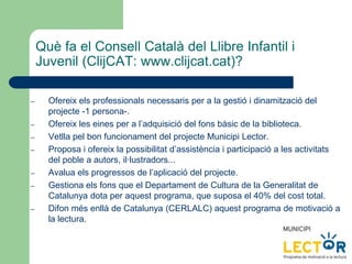 Què fa el Consell Català del Llibre Infantil i
Juvenil (ClijCAT: www.clijcat.cat)?
– Ofereix els professionals necessaris per a la gestió i dinamització del
projecte -1 persona-.
– Ofereix les eines per a l’adquisició del fons bàsic de la biblioteca.
– Vetlla pel bon funcionament del projecte Municipi Lector.
– Proposa i ofereix la possibilitat d’assistència i participació a les activitats
del poble a autors, il·lustradors...
– Avalua els progressos de l’aplicació del projecte.
– Gestiona els fons que el Departament de Cultura de la Generalitat de
Catalunya dota per aquest programa, que suposa el 40% del cost total.
– Difon més enllà de Catalunya (CERLALC) aquest programa de motivació a
la lectura.
 