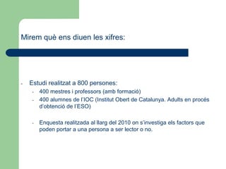 Mirem què ens diuen les xifres:
- Estudi realitzat a 800 persones:
- 400 mestres i professors (amb formació)
- 400 alumnes de l’IOC (Institut Obert de Catalunya. Adults en procés
d’obtenció de l’ESO)
- Enquesta realitzada al llarg del 2010 on s’investiga els factors que
poden portar a una persona a ser lector o no.
 