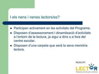 I els nens i nenes lectors/es?
 Participen activament en les activitats del Programa.
 Disposen d’assessorament i dinamització d’activitats
a l’entorn de la lectura, ja sigui a dins o a fora del
centre escolar.
 Disposen d’una carpeta que serà la seva memòria
lectora.
 