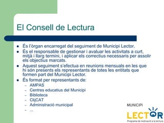El Consell de Lectura
 És l’òrgan encarregat del seguiment de Municipi Lector.
 És el responsable de gestionar i avaluar les activitats a curt,
mitjà i llarg termini, i aplicar els correctius necessaris per assolir
els objectius marcats.
 Aquest seguiment s’efectua en reunions mensuals en les que
hi són presents els representants de totes les entitats que
formen part del Municipi Lector.
 És format per representants de:
– AMPAS
– Centres educatius del Municipi
– Biblioteca
– ClijCAT
– Administració municipal
– ...
 