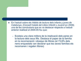  En l’estudi sobre els Hàbits de lectura dels infants y joves de
Catalunya, (Consell Català del Llibre Infantil y Juvenil en 2009),
una de les conclusions que es va destacar respecte a l’estudi
anterior realitzat el 2004-05 fou que:
– Existeix una clara millora de la implicació dels pares en
la lectura dels seus fills. Destaca el paper de la família
en la recomanació i obsequi de llibres (el 73,6% dels
nens enquestats van declarar que les seves famílies els
recomanen i regalen llibres)
 