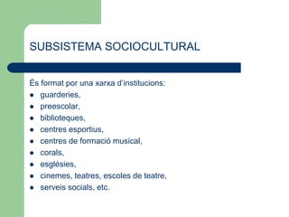 SUBSISTEMA SOCIOCULTURAL
És format por una xarxa d’institucions:
 guarderies,
 preescolar,
 biblioteques,
 centres esportius,
 centres de formació musical,
 corals,
 esglésies,
 cinemes, teatres, escoles de teatre,
 serveis socials, etc.
 