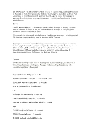 por el IGAC 2007) y en adelante bordeando la divisoria de aguas de la quebrada La Pradera en
el Municipio de Pasto (Corregimiento La Caldera) y continua por el cauce de la quebrada Pozo
Verde hasta su desembocadura en la quebrada Chorrillo, y por el oriente delimitado por la
quebrada Chorrillo limite con el corregimiento de Jenoy (municipio de Pasto)hasta la cima del
Volcán Galeras.

Ospina:
Límites del municipio:1.2.3 Limites Hacia el norte, con los municipio de Imués y Túquerres,
hacia el sur con el municipio de Iles, por el occidente con el municipio de Sapuyes y por el
oriente con los municipio de Imués e Iles.
El forma parte del sistema de la estrella fluvial de Paja Blanca y pertenecen a la Subcuenca del
Río Sapuyes que a su vez forma parte de la cuenca del Río Guaitara.

Ospina posee numerosas fuentes hídricas que sirven como abastecimiento para el consumo
humano y agrícola; entre las fuentes más importantes están las quebradas Cunchila, La
Chorrera, Nariño, El Tundal, El naranjal, Guaracán, San Isidro, Rosales, La Cailona, San
Miguel, Guastar, El Manzano y la Bueyera, como también 34 fuentes tributarias y 17
escurrimientos directos del Río Sapuyes y la Quebrada el Cedral.

Pupiales

Límites del municipio:Está limitada al norte por el municipio de Sapuyes; al sur por el
Municipio de Ipiales; al oriente por el Municipio de Gualmatán y al occidente por los
municipios de Aldana y Guachucal.

Quebrada El Gualte 7.5 6 pasando un día
TEPUD Quebrada Los Leones 3.1 12 horas pasando un día
ESPINO SUR Manantial las Culebras 3 12 horas día
PIACÚN Quebrada Piacún 10 20 horas día
CH
IRES Quebrada el Romerillo 3 20 horas día
CASA FRÍA Manantial Casa Fría 1.5 24 horas día
JOSÉ Ma. HERNÁNDEZ Manantial San Marcos 3.5 20 hora
s día
PINUELA Quebrada la Piñuela 1 20 horas día
COMÚN Quebrada Común 1 24 horas día
CHINCHE Quebrada Imbula 1 20 horas día

 