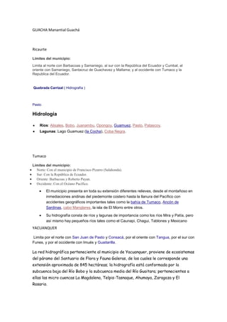 GUACHA Manantial Guachá

Ricaurte
Límites del municipio:
Limita al norte con Barbacoas y Samaniego, al sur con la República del Ecuador y Cumbal, al
oriente con Samaniego, Santacruz de Guachavez y Mallama; y al occidente con Tumaco y la
Republica del Ecuador.

Quebrada Carrizal ( Hidrografía )

Pasto

Hidrología
Ríos: Alisales, Bobo, Juanambu, Opongoy, Guamuez, Pasto, Patascoy.
Lagunas: Lago Guamuez (la Cocha), Coba Negra.

Tumaco
Límites del municipio:
Norte: Con el municipio de Francisco Pizarro (Salahonda).
Sur: Con la República de Ecuador.
Oriente: Barbacoas y Roberto Payan.
Occidente: Con el Océano Pacífico.

El municipio presenta en toda su extensión diferentes relieves, desde el montañoso en
inmediaciones andinas del piedemonte costero hasta la llanura del Pacífico con
accidentes geográficos importantes tales como la bahía de Tumaco, Ancón de
Sardinas, cabo Manglares, la isla de El Morro entre otros.
Su hidrografía consta de ríos y lagunas de importancia como los ríos Mira y Patía, pero
así mismo hay pequeños ríos tales como el Caunapi, Chagui, Tablones y Mexicano

YACUANQUER
Limita por el norte con San Juan de Pasto y Consacá, por el oriente con Tangua, por el sur con
Funes, y por el occidente con Imués y Guaitarilla.

La red hidrográfica perteneciente al municipio de Yacuanquer, proviene de ecosistemas
del páramo del Santuario de Flora y Fauna Galeras, de los cuales le corresponde una
extensión aproximada de 845 hectáreas; la hidrografía está conformada por la
subcuenca baja del Río Bobo y la subcuenca media del Río Guaitara; pertenecientes a
ellas las micro cuencas La Magdalena, Telpis-Tasnaque, Ahumaya, Zaragoza y El
Rosario.

 