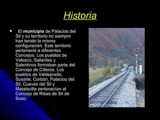 Historia    El  municipio  de Palacios del Sil y su territorio no siempre han tenido la misma configuración. Este territorio perteneció a diferentes Concejos. Los pueblos de Valseco, Salientes y Salentinos formaban parte del Concejo de Cilleros. Los pueblos de Valdeprado, Susañe, Corbón, Palacios del Sil, Cuevas del Sil y Matalavilla pertenecían al Concejo de Ribas de Sil de Suso. 