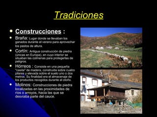Tradiciones Construcciones  : Braña:   Lugar donde se llevaban los ganados durante el verano para aprovechar los pastos de altura.   Cortín:  Antigua construcción de piedra (únicas en Europa), en cuyo interior se situaban las colmenas para protegerlas de peligros. Hórreos :  Consiste en una pequeña "casita" de madera, construida sobre cuatro pilares y elevada sobre el suelo uno o dos metros. Su finalidad era el almacenaje de los productos recogidos durante el otoño. Molinos:  Construcciones de piedra localizadas en las proximidades de ríos o arroyos, hacia las que se desviaba parte del cauce.  