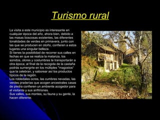 Turismo rural La visita a este municipio es interesante en cualquier época del año, ahora bien, debido a las masas boscosas existentes, las diferentes tonalidades de verdes en primavera, junto con las que se producen en otoño, confieren a estos lugares una singular belleza. Si tienes la posibilidad de recorrer sus calles en fechas en que se realiza la matanza, los sonidos, olores y costumbres te transportarán a otra época; al final de la recogida de la castaña podrás sumergirte en los múltiples "magostos“ que la celebran, y saborear así los productos típicos de la región. Los robledales ocres, las cumbres nevadas, las verdes praderías que acogen ancestrales casas de piedra confieren un ambiente acogedor para el visitante y sus anfitriones. Sus valles, sus montes, su fauna y su gente, la hacen diferente. 
