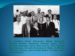 Ex alcaldes: David Roncancio Motta, Bernardo
Ramírez Posada, Humberto Turriago López, Omar
Londoño Restrepo, Oscar Díaz Cuervo, Ever Antonio
Melo Ocampo, Graciela Gonzales de Mejía, Guillermo
Valencia Vásquez, José Freddy Molina Turriago, Jairo
Soto Londoño.

 