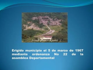 Erigido municipio el 5 de marzo de 1967
mediante ordenanza No 22 de la
asamblea Departamental

 