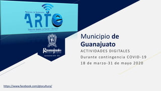 Municipio de
Guanajuato
ACTIVIDADES DIGITALES
Durante contingencia COVID -19
18 de marzo-31 de mayo 2020
https://www.facebook.com/gtocultura/
 