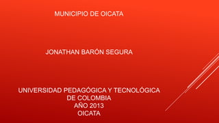 MUNICIPIO DE OICATA

JONATHAN BARÓN SEGURA

UNIVERSIDAD PEDAGÓGICA Y TECNOLÓGICA
DE COLOMBIA
AÑO 2013
OICATA

 