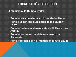 LOCALIZACIÓN DE QUIBDÓ
El municipio de Quibdó limita:
• Por el norte con el municipio de Medio Atrato,
• Por el sur con los municipios de Río Quito y
Lloró
• Por el oriente con el municipio de El Carmen de
Atrato,
• Por el nororiente con el departamento de
Antioquia
• Por el occidente con el municipio de Alto Baudó
 