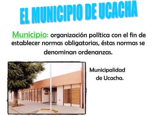 Municipio :   organización política con el fin de establecer normas obligatorias, éstas normas se  denominan ordenanzas.  Municipalidad  de Ucacha. EL MUNICIPIO DE UCACHA 