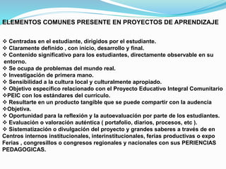 ELEMENTOS COMUNES PRESENTE EN PROYECTOS DE APRENDIZAJE
 Centradas en el estudiante, dirigidos por el estudiante.
 Claramente definido , con inicio, desarrollo y final.
 Contenido significativo para los estudiantes, directamente observable en su
entorno.
 Se ocupa de problemas del mundo real.
 Investigación de primera mano.
 Sensibilidad a la cultura local y culturalmente apropiado.
 Objetivo específico relacionado con el Proyecto Educativo Integral Comunitario
PEIC con los estándares del currículo.
 Resultarte en un producto tangible que se puede compartir con la audencia
Objetiva.
 Oportunidad para la reflexión y la autoevaluación por parte de los estudiantes.
 Evaluación o valoración auténtica ( portafolio, diarios, procesos, etc ).
 Sistematización o divulgación del proyecto y grandes saberes a través de en
Centros internos institucionales, interinstitucionales, ferias productivas o expo
Ferias , congresillos o congresos regionales y nacionales con sus PERIENCIAS
PEDAGOGICAS.
 