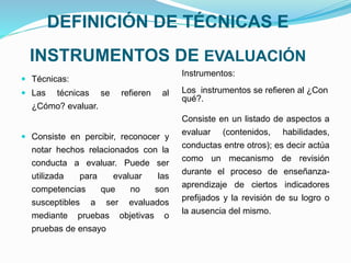 DEFINICIÓN DE TÉCNICAS E
INSTRUMENTOS DE EVALUACIÓN
 Técnicas:
 Las técnicas se refieren al
¿Cómo? evaluar.
 Consiste en percibir, reconocer y
notar hechos relacionados con la
conducta a evaluar. Puede ser
utilizada para evaluar las
competencias que no son
susceptibles a ser evaluados
mediante pruebas objetivas o
pruebas de ensayo
Instrumentos:
Los instrumentos se refieren al ¿Con
qué?.
Consiste en un listado de aspectos a
evaluar (contenidos, habilidades,
conductas entre otros); es decir actúa
como un mecanismo de revisión
durante el proceso de enseñanza-
aprendizaje de ciertos indicadores
prefijados y la revisión de su logro o
la ausencia del mismo.
 
