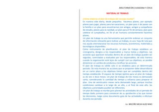 MATERIAL DE TRABAJO<br />¿Cómo elaborar el plan de trabajo del concejo escolar?<br />En nuestra vida diaria, desde pequeños  hacemos planes, por ejemplo planes para jugar, planes para las vacaciones, un plan para ir de paseo con la familia o un plan para encontrarnos con amigas, amigos y compañeros de estudio, planes para la navidad, un plan para el fin de semana, plan para celebrar el cumpleaños, en fin el ser humano constantemente hacemos planes.<br />Un plan de trabajo es una herramienta que permite ordenar un conjunto de información relevante para realizar un trabajo, es una  hoja de ruta que nos ayuda interrelacionar los recursos humanos, económicos, materiales y tecnológicos disponibles. <br />Como instrumento de planificación, el plan de trabajo establece un cronograma, designa a los responsables y marca metas y objetivos. Las acciones que aparecen incluidas dentro de un plan de trabajo pueden ser seguidas, controladas y evaluadas por los responsables; de esta manera cuando la organización está lejos de cumplir con sus objetivos, es posible dictaminar un cambio de conducta y rectificar las acciones.<br />El plan de trabajo es válido solo si se establece para un determinado periodo. De esta manera las acciones que se proponen debe desarrollarse en un cierto plazo y los objetivos tienen que ser cumplidos dentro del tiempo establecido. El espacio de tiempo óptimo para un plan de trabajo es de seis o doce meses. Un plan de trabajo de tres meses es demasiado corto, considerando la cantidad de tiempo y esfuerzo para preparar el plan. Uno de veinticuatro meses sería demasiado largo, porque muchas condiciones cambian a lo largo de un año, y al final de este año, los objetivos y prioridades pueden ser diferentes. <br />Un plan de trabajo se escribe para planear las actividades de un periodo de tiempo dado, primero para convencer de su aprobación a los que toman las decisiones, luego como documento guía de las actividades a efectuar durante ese periodo.<br />Un plan de trabajo es una exposición. Una exposición es un orden lógico de enunciados enlazados, donde cada uno se deriva de forma lógica del anterior. El plan de trabajo, como exposición, se puede describir de la manera siguiente: (a) existe un problema o problemas (elegidos por razones lógicas); (b) necesitan una solución; (c) la solución es el plan de trabajo, que incluye una lista de metas, objetivos y acciones que forman parte de una estrategia; (d) la estrategia se basa en qué problemas se deben resolver y en los recursos disponibles que se van a invertir en su solución, además de los obstáculos que se esperan. Las metas y los objetivos (cuando se logren) son los resultados del proyecto, mientras que los recursos (cuando se utilicen) son las aportaciones, y el propósito de la estrategia es convertir aportaciones en resultados.<br />La estructura y contenido de un plan de trabajo:<br />Presentación: En esta parte debes considera los siguientes aspectos: saludo, identificación, por qué, para qué, cómo y el cierre. <br />El saludo: Debe empezar con el saludo a las autoridades y al público.<br />Identificación: indicar el nombre de su lista, el nombre del expositor y el lema.<br />Por  qué: debes precisar que es lo que te motivó  para representar a la lista y ser candidato, debes realizar la descripción de la problemática que aqueja a tu salón ¿qué queremos tratar?<br />Para qué: debes describir de manera general las metas, objetivos y resultados. ¿qué queremos lograr?<br />Cómo: debes considerar tres cosas importantes ¿Qué debemos hacer? Actividades, ¿qué necesitamos? Herramientas- recursos, y ¿cómo vamos hacerlo? Estrategias y acciones.<br />Cierre: es el párrafo final en el cual debes hacer una síntesis y recordarles tus objetivos principales, el nombre de tu lista, el lema y el símbolo.<br />ELABORA UNC UADRO PARA EL PLAN DE TRABAJO CON LOS SIGUIENTES DATOS:<br />Muy buenas tardes hermana directora Gladis María Palacios, subdirectora Marina Gonzales Alzamora, auxiliares, profesores, compañeros y público en general reciban un cordial saludo de PAZ Y BIEN en nombre del señor Jesús.<br />Yo soy Huanri Osorio Brayan, estoy aquí con la lista “Viterbino De Corazón”, la lema que representa es: “Juntos nadie nos para”.<br />Me motivo porque falta ajustar algunos mobiliarios y en ese caso se puede romper la madera y se podrían caer y chancarse la cabeza u otra parte del cuerpo.<br />Por eso yo quiero cambiarlos por otros nuevos o ajustarlos bien colocando tornillos para que no ocurra accidentes.<br />Lo podemos lograr haciendo actividades como: una pollada, parrillada, etc. Necesitamos tiques, platos de tecnopor, ollas, cocina con gas y fosforo, cucharones, tazones y cubiertos. Vamos hacerlo, no como lo que es, sino le vamos agregar algunas verduras lo que la persona desee.<br />Mi objetivo es lo que les anuncie, ya sé que ustedes van a votar por mí, porque están eligiendo lo mejor para sus hijos. El nombre de mi lista es “Viterbino de Corazón” la lema que representa es “Juntos nadie nos para” y el símbolo es:<br />La Bandera<br />