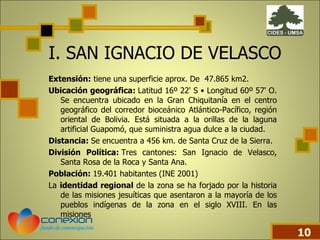 I.   SAN IGNACIO DE VELASCO Extensión:  tiene una superficie aprox. De  47.865 km2. Ubicación geográfica:  Latitud 16º 22' S • Longitud 60º 57' O. Se encuentra ubicado en la Gran Chiquitanía en el centro geográfico del corredor bioceánico Atlántico-Pacífico, región oriental de Bolivia. Está situada a la orillas de la laguna artificial Guapomó, que suministra agua dulce a la ciudad. Distancia:  Se encuentra a 456 km. de Santa Cruz de la Sierra.   División Política:  Tres cantones: San Ignacio de Velasco, Santa Rosa de la Roca y Santa Ana. Población:  19.401 habitantes (INE 2001) La  identidad regional  de la zona se ha forjado por la historia de las misiones jesuíticas que asentaron a la mayoría de los pueblos indígenas de la zona en el siglo XVIII. En las misiones  