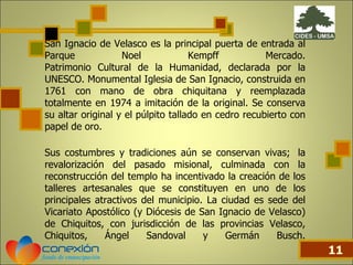 San Ignacio de Velasco es la principal puerta de entrada al Parque Noel Kempff Mercado. Patrimonio Cultural de la Humanidad, declarada por la UNESCO. Monumental Iglesia de San Ignacio, construida en 1761 con mano de obra chiquitana y reemplazada totalmente en 1974 a imitación de la original. Se conserva su altar original y el púlpito tallado en cedro recubierto con papel de oro. Sus costumbres y tradiciones aún se conservan vivas;  la revalorización del pasado misional, culminada con la reconstrucción del templo ha incentivado la creación de los talleres artesanales que se constituyen en uno de los principales atractivos del municipio. La ciudad es sede del Vicariato Apostólico (y Diócesis de San Ignacio de Velasco) de Chiquitos, con jurisdicción de las provincias Velasco, Chiquitos, Ángel Sandoval y Germán Busch. 