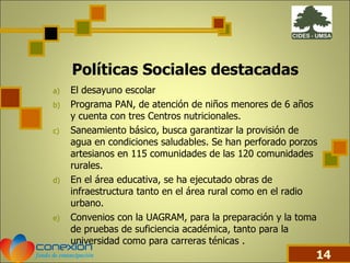 El desayuno escolar  Programa PAN, de atención de niños menores de 6 años y cuenta con tres Centros nutricionales. Saneamiento básico, busca garantizar la provisión de agua en condiciones saludables. Se han perforado porzos artesianos en 115 comunidades de las 120 comunidades rurales. En el área educativa, se ha ejecutado obras de infraestructura tanto en el área rural como en el radio urbano. Convenios con la UAGRAM, para la preparación y la toma de pruebas de suficiencia académica, tanto para la universidad como para carreras ténicas . Políticas Sociales destacadas 