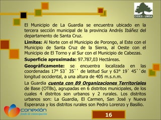 El Municipio de La Guardia se encuentra ubicado en la tercera sección municipal de la provincia Andrés Ibáñez del departamento de Santa Cruz. Limites:  Al Norte con el Municipio de Porongo, al Este con el Municipio de Santa Cruz de la Sierra, al Oeste con el Municipio de El Torno y al Sur con el Municipio de Cabezas.  Superficie aproximada:  97.787,03 Hectáreas. Geográficamente:  se encuentra localizada en las coordenadas 17° 53` 35`` de latitud Sur y 63° 19` 45``de longitud occidental, a una altura de 405 m.s.n.m. La Guardia  cuenta con 89 Organizaciones Territoriales  de Base (OTBs), agrupadas en 6 distritos municipales, de los cuales 4 distritos son urbanos y 2 rurales. Los distritos urbanos son: La Guardia, El Carmen, San José y Nueva Esperanza y los distritos rurales son Pedro Lorenzo y Basilio. 