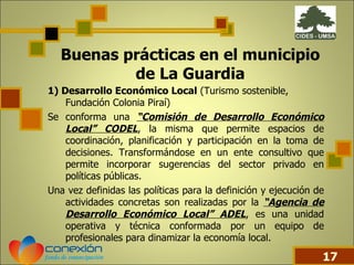 Buenas prácticas en el municipio de La Guardia 1) Desarrollo Económico Local  (Turismo sostenible, Fundación Colonia Piraí) Se conforma una  “Comisión de Desarrollo Económico Local” CODEL , la misma que permite espacios de coordinación, planificación y participación en la toma de decisiones. Transformándose en un ente consultivo que permite incorporar sugerencias del sector privado en políticas públicas.  Una vez definidas las políticas para la definición y ejecución de actividades concretas son realizadas por la  “Agencia de Desarrollo Económico Local” ADEL , es una unidad operativa y técnica conformada por un equipo de profesionales para dinamizar la economía local.  