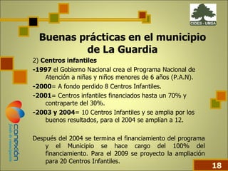 Buenas prácticas en el municipio de La Guardia 2)  Centros infantiles -1997  el Gobierno Nacional crea el Programa Nacional de Atención a niñas y niños menores de 6 años (P.A.N). -2000 = A fondo perdido 8 Centros Infantiles. -2001 = Centros infantiles financiados hasta un 70% y contraparte del 30%. -2003 y 2004 = 10 Centros Infantiles y se amplia por los buenos resultados, para el 2004 se amplían a 12. Después del 2004 se termina el financiamiento del programa y el Municipio se hace cargo del 100% del financiamiento. Para el 2009 se proyecto la ampliación para 20 Centros Infantiles.  