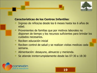 Características de los Centros Infantiles : Ingreso de niños/as desde los 6 meses hasta los 6 años de edad. Provenientes de familias que por motivos laborales no disponen de tiempo y los recursos suficientes para brindar los cuidados necesarios. Reciben educación inicial Reciben control de salud y se realizan visitas medicas cada semana. Alimentación: desayuno, almuerzo y merienda. Se atiende ininterrumpidamente desde las 07:30 a 18:30 