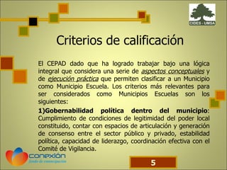 Criterios de calificación El CEPAD dado que ha logrado trabajar bajo una lógica integral que considera una serie de  aspectos conceptuales  y de  ejecución práctica  que permiten clasificar a un Municipio como Municipio Escuela. Los criterios más relevantes para ser considerados como Municipios Escuelas son los siguientes: 1)Gobernabilidad política dentro del municipio : Cumplimiento de condiciones de legitimidad del poder local constituido, contar con espacios de articulación y generación de consenso entre el sector público y privado, estabilidad política, capacidad de liderazgo, coordinación efectiva con el Comité de Vigilancia.  