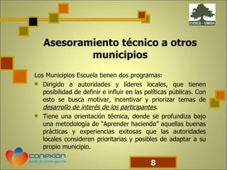 Asesoramiento técnico a otros municipios Los Municipios Escuela tienen dos programas: Dirigido a autoridades y líderes locales, que tienen posibilidad de definir e influir en las políticas públicas. Con esto se busca motivar, incentivar y priorizar temas de  desarrollo de interés de los participantes . Tiene una orientación técnica, donde se profundiza bajo una metodología de “Aprender haciendo” aquellas buenas prácticas y experiencias exitosas que las autoridades locales consideren prioritarias y posibles de adaptar a su propio municipio. 