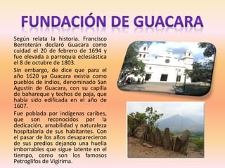 Según relata la historia. Francisco
Berroterán declaró Guacara como
cuidad el 20 de febrero de 1694 y
fue elevada a parroquia eclesiástica
el 8 de octubre de 1803.
Sin embargo, de dice que para el
año 1620 ya Guacara existía como
pueblos de indios, denominado San
Agustín de Guacara, con su capilla
de bahareque y techos de paja, que
había sido edificada en el año de
1607.
Fue poblada por indígenas caribes,
que son reconocidos por la
dedicación, amabilidad y naturaleza
hospitalaria de sus habitantes. Con
el pasar de los años desaparecieron
de sus predios dejando una huella
imborrables que sigue latente en el
tiempo, como son los famosos
Petroglifos de Vigirima.
 