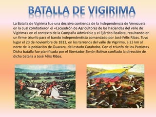 La Batalla de Vigirima fue una decisiva contienda de la Independencia de Venezuela
en la cual combatieron el «Escuadrón de Agricultores de las haciendas del valle de
Vigirima» en el contexto de la Campaña Admirable y el Ejército Realista, resultando en
un firme triunfo para el bando independentista comandado por José Félix Ribas. Tuvo
lugar el 23 de noviembre de 1813, en los terrenos del valle de Vigirima, a 23 km al
norte de la población de Guacara, del estado Carabobo. Con el triunfo de los Patriotas
Dicha batalla fue planificada por el libertador Simón Bolívar confiado la dirección de
dicha batalla a José Félix Ribas.
 
