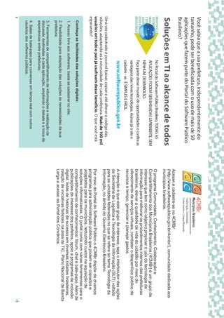 Você sabia que a sua prefeitura, independentemente do
tamanho, pode ser beneficiada com o uso de mais de 50
aplicações que fazem parte do Portal do Software Público
Brasileiro?
                                                                                   Acesse e cadastre-se no 4CMBr
                                                                                   (http://www.softwarepublico.gov.br/4cmbr/), comunidade dedicada aos
Soluções em TI ao alcance de todos                                                 municípios brasileiros.
                            No Portal do Software Público Brasileiro, TODAS AS     O programa Comunidade, Conhecimento, Colaboração e
                            APLICAÇÕES PODEM SER BAIXADAS LIVREMENTE, SEM          Compartilhamento dos Municípios Brasileiros (4CMBr) é um grupo de
                            NENHUM DESEMBOLSO.                                     interesse que tem como objetivo propiciar o uso da tecnologia da
                                                                                   informação para melhorar os procedimentos internos das prefeituras
                            Faça parte desse mundo de oportunidades e confira as   brasileiras, elevar a qualidade de vida do cidadão por meio do
                            vantagens das novas tecnologias. Acesse já o site e    oferecimento de serviços virtuais, combater o desperdício público de
                            cadastre - se. É SIMPLES E FÁCIL.                      recursos e tempo, gerenciar e planejar gastos.
                            www.softwarepublico.gov.br                             A intenção é que este grupo de interesse, seja o interlocutor das ações
                                                                                   da Secretaria de Logística e Tecnologia da Informação (SLTI) voltado
                                                                                   para as unidades federadas no que se refere ao tema Tecnologia da
Uma vez cadastrado é possível baixar, copiar e até alterar o código das            Informação, no âmbito do Governo Eletrônico Brasileiro.
soluções, adaptando-as à necessidade de cada prefeitura. Mais de 100 mil
usuários em todo o país já usufruem desse benefício. O que você está               Por meio do Portal do Software Público o 4CMBr dispõe de diversos
esperando?                                                                         programas para administração pública que podem ser copiados e
                                                                                   adaptados para os municípios, reduzindo custos na aquisição de
                                                                                   soluções informatizadas. O portal conta com várias ferramentas para o
    Conheça as facilidades das soluções digitais:                                  compartilhamento de conhecimentos: fórum, chat e bate-papo. Além de
                                                                                   publicações de interesse dos prefeitos, apoio a programas de inclusão
    1. Acesso livre aos softwares, basta se cadastrar no site;                     digital, listas de histórias de sucesso em diversas cidades brasileiras,
                                                                                   relação de iniciativas federais na área de TIC, Plano Nacional de Banda
    2. Flexibilidade para adaptação das soluções às necessidades da sua
    prefeitura;                                                                    Larga e acesso ao Portal dos Convênios.
    3. Ferramentas de compartilhamento de informações e realização de
    discussão destinadas a cada aplicação, ampliando o debate e a troca de
    experiências entre prefeituras;
    4. Salas de bate-papo para conversas em tempo real com outros
    usuários dos softwares públicos.
2                                                                                                                                                         11
 