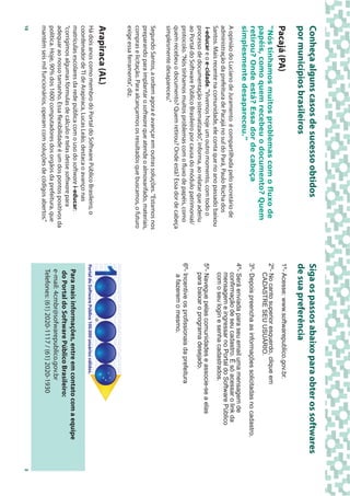 Conheça alguns casos de sucesso obtidos                                      Siga os passos abaixo para obter os softwares
por municípios brasileiros                                                   de sua preferência
Pacajá (PA)                                                                  1º- Acesse: www.softwarepublico.gov.br.
“Nós tínhamos muitos problemas com o fluxo de                                2º- No canto superior esquerdo, clique em
                                                                                CADASTRE SEU USUÁRIO.
papéis, como quem recebeu o documento? Quem
retirou? Onde está? Essa dor de cabeça                                       3º- Depois preencha as informações solicitadas no cadastro.
simplesmente desapareceu.”
                                                                             4º- Será enviada para seu email uma mensagem de
A opinião do Luciano de Juramento é compartilhada pelo secretário de            confirmação de seu cadastro. É só acessar o link da
administração da prefeitura de Pacajá no sul do Pará, Paulo Rocha dos           mensagem e ingressar no Portal do Software Público
                                                                                com o seu login e senha cadastrados.
Santos. Mais recente na comunidade, ele conta que no ano passado baixou
 i-educar e o e-cidade. “Vivemos hoje um outro momento, com todo o           5º- Navegue pelas comunidades e associe-se a elas
processo de documentação sistematizado”, informa, ao relatar que aderiu         para baixar o programa desejado.
ao Portal do Software Público Brasileiro por causa do módulo patrimonial/
protocolo. “Nós tínhamos muitos problemas com o fluxo de papéis, como        6º- Incentive os profissionais da prefeitura
quem recebeu o documento? Quem retirou? Onde está? Essa dor de cabeça            a fazerem o mesmo.
simplesmente desapareceu.”
Segundo Santos, a ordem agora é avançar em outras soluções. “Estamos nos
preparando para implantar o software que atende o almoxarifado, materiais,
compras e licitação. Para alcançarmos os resultados que buscamos, o futuro
exige essa ferramenta”, diz.
Arapiraca (AL)
Há dois anos como membro do Portal do Software Público Brasileiro, o         Portal do Software Público 100.000 usuários válidos.
coordenador de TI de Arapiraca, Lucas Leão, destaca o avanço nas
matrículas escolares da rede pública com o uso do software i-educar:           Para mais informações, entre em contato com a equipe
“corrigimos algumas fórmulas de cálculo e telas desse software para
                                                                               do Portal do Software Público Brasileiro:
adequar ao nosso tamanho. Essa flexibilidade é um dos pontos positivos da
                                                                               e-mail: 4cmbr@sofwarepublico.gov.br
política. Hoje, 90% dos 1600 computadores dos orgãos da prefeitura, que
mantém seis mil funcionários, operam com soluções de códigos abertos.”         Telefones: (61) 2020-1117 / (61) 2020-1930
10                                                                                                                                         3
 