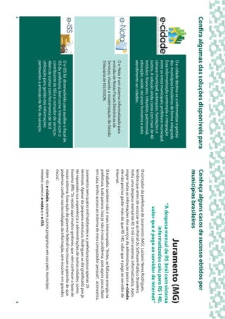 Confira algumas das soluções disponíveis para                      Conheça alguns casos de sucesso obtidos por
                                                                   municípios brasileiros
              O e-cidade destina-se a informatizar a gestão
              dos municípios brasileiros de forma integrada.                                               Juramento (MG)
              Essa informatização contempla a integração                              ”A despesa mensal de R$ 3mil com sistema
              entre os entes municipais: prefeitura municipal,
              câmara municipal, autarquias, fundações e
                                                                                               informatizados caiu para R$ 140,
              outros. A solução ainda conta com mais de 40                             valor que é pago ao servidor de Internet”
              módulos: financeiro, tributário, patrimonial,
              educação, saúde, recursos humanos e auto             O contador da prefeitura de Juramento (MG), Luciano Neres Rodrigues,
              atendimento ao cidadão.                              lembra que antes de associar-se ao Portal do Software Público Brasileiro
                                                                   tinha uma despesa mensal de R$ 3 mil com sistemas informatizados. Após
                                                                   migrar todas as informações dos serviços da administração para o e-cidade,
                                                                   ele não precisa gastar mais do que R$ 140, valor que é pago ao servidor de
              O e-Nota é um sistema informatizado para             Internet.
              emissão de Notas Fiscais Eletrônicas de
              Serviços, visando a modernização da Gestão           O trabalho também não é mais interrompido. "Antes, se faltasse energia na
              Tributária de ISS/ISSQN.                             prefeitura, tudo parava. Isso já não é mais problema, pois agora posso fazer
                                                                   em casa, tenho acesso ao sistema de meu computador pessoal", acrescenta.
                                                                   Juramento tem quatro mil habitantes e a prefeitura possui apenas 20
                                                                   terminais. Apesar da pequena estrutura, Rodrigues se diz gratificado por já
                                                                   ter repassado sua experiência a administrações de outras cidades, como
                                                                   Iracema (RR): "Já recebi aqui muitos gestores, que vêm conhecer a base de
                                                                   nosso sistema. Essa ação do governo federal nos trouxe a garantia de que
              O e-ISS foi desenvolvido para auxiliar o fiscal de
                                                                   podemos confiar nas tecnologias da informação, sem incorrer em grandes
              ISS da prefeitura, bem como interagir com o
                                                                   riscos".
              contribuinte de ISS e o tomador de serviços.
              Além de contar com ferramenta de fácil
                                                                   Além do e-cidade, existem outros programas em uso pelo município
              utilização para gestão das informações
                                                                   mineiro como o e-nota e o e-ISS.
              pertinentes à emissão de NFe de serviços.
4                                                                                                                                                 9
 