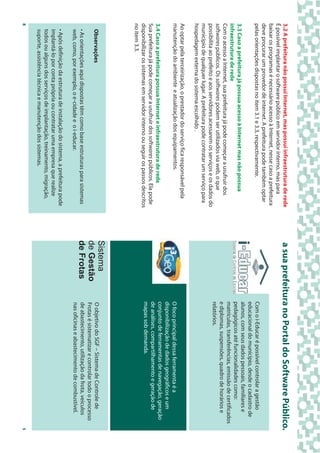 3.2 A prefeitura não possui Internet, mas possui infraestrutura de rede         a sua prefeitura no Portal do Software Público.
É possível implantar o software público em servidor interno, mas para
baixar os programas é necessário acesso à Internet, nesse caso a prefeitura
deve procurar um provedor de internet. A prefeitura pode também optar
pelas orientações dispostas no item 3.1 e 3.3, respectivamente.                               Com o i-Educar é possível controlar a gestão
                                                                                              educacional do município, desde o cadastro de
                                                                                              alunos, com seus dados pessoais, familiares e
3.3 Caso a prefeitura já possua acesso à Internet mas não possua
                                                                                              pedagógicos até funcionalidades como:
infraestrutura de rede
                                                                                              matrículas, transferências, emissão de certificados
Com o acesso a Internet, sua prefeitura já pode começar a usufruir dos
                                                                                              e diplomas, suspensões, quadro de horários e
softwares públicos. Os softwares podem ser utilizados via web, o que
                                                                                              relatórios.
possibilita ao prefeito e aos servidores acessarem os serviços e os dados do
município de qualquer lugar. A prefeitura pode contratar um serviço para
hospedagem externa do sistema escolhido .
Ao optar pela terceirização, o prestador do serviço fica responsável pela
manutenção do ambiente e atualização dos equipamentos.                                        O foco principal dessa ferramenta é a
                                                                                              disponibilização de dados geográficos e um
3.4 Caso a prefeitura possua Internet e infraestrutura de rede                                conjunto de ferramentas de navegação, geração
Sua prefeitura já pode começar a usufruir dos softwares públicos. Ela pode                    de análises, compartilhamento e geração de
disponibilizar os sistemas em servidor interno ou seguir os passos descritos                  mapas sob demanda.
no item 3.3.
    Observações
                                                                                Sistema       O objetivo do SGF – Sistema de Controle de
                                                                                de Gestão     Frotas é sistematizar e controlar todo o processo
    • As orientações aqui dispostas têm como base estruturas para sistemas      de Frotas     de abastecimento, utilização da frota, veículos
    web, como, por exemplo, o e-cidade e o i-educar.                                          nas oficinas e abastecimento de combustível.
                                                             3
    • Após definição da estrutura de instalação do sistema, a prefeitura pode
    implantá-lo por conta própria ou contratar uma empresa que realize
    todos ou alguns dos serviços de implantação, treinamento, migração,
    suporte, assistência técnica e manutenção dos sistemas.
8                                                                                                                                                   5
 