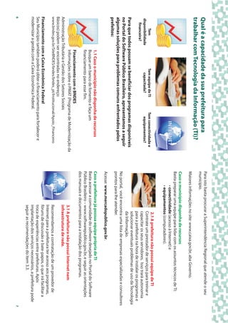 Para isto basta procurar a Superintendência Regional que atende o seu
Qual é a capacidade da sua prefeitura para                                  município.
trabalhar com Tecnologia da Informação (TI)?
                                                                            Maiores informações no site: www.caixa.gov.br, aba Governo.
                                                                            Caso o município disponha de recursos
                                                                            Basta preparar uma equipe para lidar com os assuntos técnicos de TI:
                                                                                    • conectividade (acesso à Internet) e
                                                                                    • equipamentos (computadores).
                                                                                                   2.1 A prefeitura não possui equipe de TI
          Tem                  Tem equipe de TI       Tem conectividade e
                                                                                                  Contrate um prestador de serviços para treinar e
    disponibilidade              capacitada?            equipamentos?
      financeira?                                                                                 capacitar os seus servidores. Isso trará autonomia
                                                                                                  para a prefeitura na hora de instalar os programas e
                                                                                                  solucionar eventuais problemas de uso da Tecnologia
Para que todos possam se beneficiar dos programas disponíveis
                                                                                                  da Informação.
no Portal do Software Público Brasileiro, apresentamos a seguir
                                                                            No portal, você encontra uma lista de empresas especializadas e consultores
algumas soluções para problemas comuns enfrentados pelos                    prontos para lhe atender.
prefeitos:
                                                                            Acesse: www.mercadopublico.gov.br.
                      1.1 Caso o município não disponha de recursos         Caso a prefeitura já possua equipe própria de TI
                      Busque um banco de fomento e faça um                  Basta acessar a comunidade do software desejado no Portal do Software
                      financiamento para esse fim.                          Público Brasileiro – www.softwarepublico.gov.br, e seguir as orientações
                                                                            dos manuais e documentos para a instalação dos programas.
                  Financiamento com o BNDES
                  Informações sobre o PMAT (Programa de Modernização da                        3.1 A prefeitura não possui Internet nem
Administração Tributária e Gestão dos Setores Sociais                                          infraestrutura de rede.
Básicos) podem ser encontradas no endereço:
www.bndes.gov.br/SiteBNDES/bndes/bndes_pt/Institucional/Apoio_Financeiro                       Recomendamos a contratação de um provedor de
                                                                                               Internet para a prefeitura ter acesso aos programas,
Financiamento com a Caixa Econômica Federal                                                    fóruns de discussão e bate-papos, o que irá facilitar a
Seu Município também poderá obter o financiamento para fortalecer e                            troca de experiências entre prefeituras. Após
modernizar a gestão com a Caixa Econômica Federal.                                             implantação dos serviços necessários, a prefeitura pode
                                                                                               seguir as recomendações do item 3.3.
6                                                                                                                                                        7
 