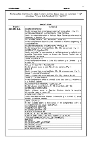 5
Resolución No. ____________ de ___________________                     Hoja No.



  Por la cual se determinan los sitios de interés turístico de que tratan los numerales 1º y 2º
                      del artículo Primero de la Resolución 0347 de 2007



                                         BOGOTÁ D.C.
   Distrito                                          Atractivo
BOGOTÁ D.C.            SECTOR USAQUEN
                       Sector comprendido entre las carreras 5 y 7 entre calles 114 y 121.
                       SECTOR HOTELERO Y COMERCIAL PEPE SIERRA
                       Sector comprendido sobre la Avenida Pepe Sierra entre la Avenida
                       Séptima y la Avenida 19.
                       SECTOR HOTELERO Y COMERCIAL CALLE 100
                       Sector comprendido sobre la Calle 100 entre la Avenida Séptima y la
                       Autopista Norte
                       SECTOR HOTELERO Y COMERCIAL PARQUE 93
                       Sector comprendido entre las Calles 92 y 94 y las carreras 11 y 15
                       SECTOR VIA A LA CALERA
                       Sector sobre la Vía que conduce a La Calera desde la calle 88 con
                       Avenida Circunvalar hasta los límites del Distrito Capital con el
                       Municipio de La Calera.
                       ZONA ROSA NORTE
                       Sector comprendido entre la Calle 80 y calle 85 y la Carrera 11 y la
                       Carrera 15.
                       CALLE 72- SECTOR FINANCIERO
                       Sector ubicado sobre la calle 72 entre las carreras 7ª y 11
                       ZONA T
                       Sector comprendido entre las Calles 82 y 84, entre carreras 12 y 13.
                       ZONA G – QUINTACAMACHO
                       Sector comprendido entre las Calles 67 a 71 y carreras 4 a 11.
                       ZONA M - LA MACARENA
                       Sector comprendido entre la Avenida Calle 26 a calle 30 y Avenida 3
                       a la Avenida Séptima
                       CENTRO INTERNACIONAL TEQUENDAMA
                       Sector ubicado entre Carreras 7 y 13, entre Calles 26 y 32.
                       SECTOR EJE AMBIENTAL
                       Sector ubicado sobre la Avenida Jiménez desde la Avenida
                       Circunvalar hasta la carrera 10
                       CENTRO HISTÓRICO
                       Sector ubicado entre la Avenida Circunvalar y la Carrera 10 entre
                       calles 4 y Avenida Jiménez
                       ZONA ROSA SUR
                       Sector ubicado sobre la transversal 71 D comprendido entre la
                       Avenida Primero de Mayo y calle 3ª sur.
                       CEMENTERIO CENTRAL
                       CERRO DE GUADALUPE
                       ESTACION FUNICULAR
                       IGLESIA DE LA CONCEPCION
                       IGLESIA SANTUARIO DEL NIÑO JESÚS 20 DE JULIO
                       JARDÍN BOTÁNICO JOSE CELESTINO MUTIS
                       MALOKA
                       MUSEO DE ARTE MODERNO
                       MUSEO DEL CHICÓ
                       MUSEO DEL ORO
                       PARQUE DE LOS NOVIOS
 