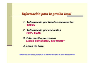 InformaciInformacióón para la gestin para la gestióón localn local
1.1. InformaciInformacióón por fuentes secundariasn por fuentes secundarias
SIGOLSIGOL
2.2. InformaciInformacióón por encuestasn por encuestas
TDI*, LQASTDI*, LQAS
3. Informaci3. Informacióón por censosn por censos
Libros Comunales , SIS MUNI*Libros Comunales , SIS MUNI*
4. L4. Líínea de base.nea de base.
*Procesos locales de gesti*Procesos locales de gestióón de la informacin de la informacióón para la toma de decisionesn para la toma de decisiones
 