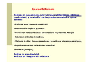 Políticas en la construcción de viviendas multifamiliares (Edificios,
condominios) y su relación con los problemas sanitarios y psico
sociales:
- Redes de agua y desagüe operativos:
- Conservación de pistas y veredas.
- Ventilación de los ambientes: Enfermedades respiratorias, Alergias
- Crianza de animales domésticos.
- Violencia familiar: Escasos espacios de recreativos e interacción para todos.
- Espacios recreativos en la comuna municipal.
- Comercio (Bodegas).
Política en seguridad vial.
Políticas en la seguridad ciudadana.
Algunas Reflexiones
 