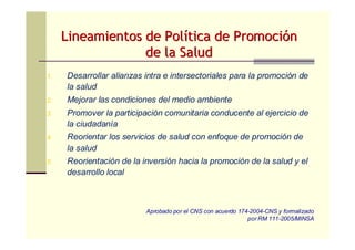 Lineamientos de PolLineamientos de Políítica de Promocitica de Promocióónn
de la Saludde la Salud
1. Desarrollar alianzas intra e intersectoriales para la promoción de
la salud
2. Mejorar las condiciones del medio ambiente
3. Promover la participación comunitaria conducente al ejercicio de
la ciudadanía
4. Reorientar los servicios de salud con enfoque de promoción de
la salud
5. Reorientación de la inversión hacia la promoción de la salud y el
desarrollo local
Aprobado por el CNS con acuerdo 174-2004-CNS y formalizado
por RM 111-2005/MINSA
 