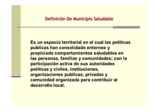 DefiniciDefinicióón De Municipio Saludablen De Municipio Saludable
Es un espacio territorial en el cual las políticas
publicas han consolidado entornos y
propiciado comportamientos saludables en
las personas, familias y comunidades; con la
participación activa de sus autoridades
políticas y civiles, instituciones,
organizaciones publicas, privadas y
comunidad organizada para contribuir al
desarrollo local.
 