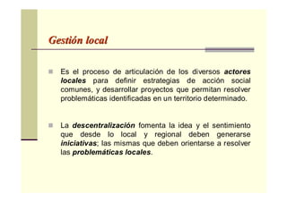 GestiGestióón localn local
Es el proceso de articulación de los diversos actores
locales para definir estrategias de acción social
comunes, y desarrollar proyectos que permitan resolver
problemáticas identificadas en un territorio determinado.
La descentralización fomenta la idea y el sentimiento
que desde lo local y regional deben generarse
iniciativas; las mismas que deben orientarse a resolver
las problemáticas locales.
 